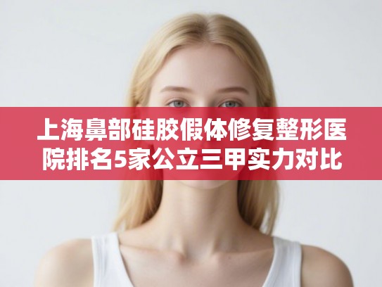 上海鼻部硅胶假体修复整形医院排名5家公立三甲实力对比!