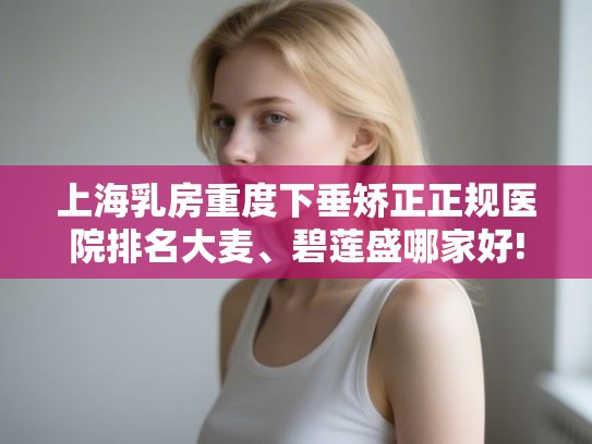 上海乳房重度下垂矫正正规医院排名大麦、碧莲盛哪家好!