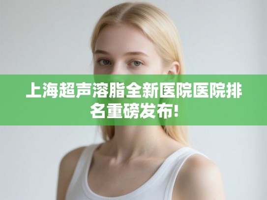 上海超声溶脂全新医院医院排名重磅发布!