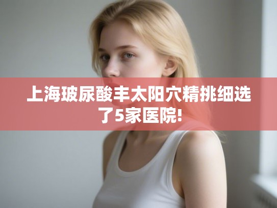 上海玻尿酸丰太阳穴精挑细选了5家医院!