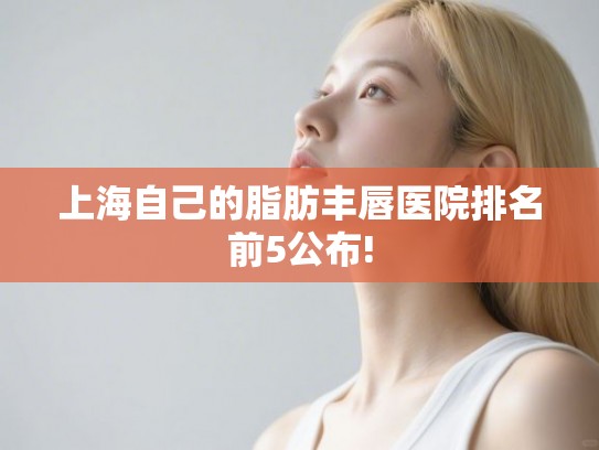 上海自己的脂肪丰唇医院排名前5公布!