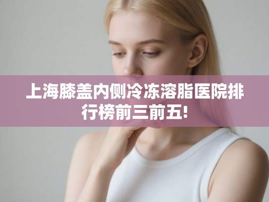 上海膝盖内侧冷冻溶脂医院排行榜前三前五!