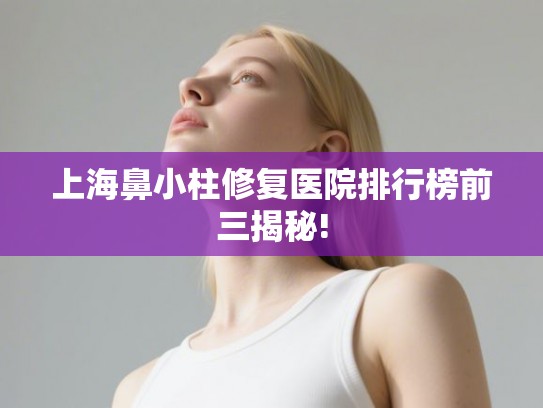 上海鼻小柱修复医院排行榜前三揭秘!