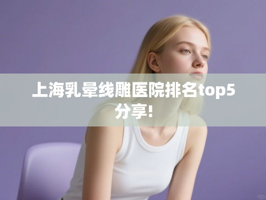 上海乳晕线雕医院排名top5分享!