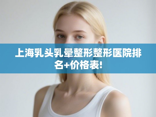 上海乳头乳晕整形整形医院排名+价格表!
