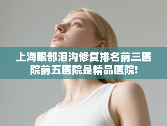 上海眼部泪沟修复排名前三医院前五医院是精品医院!