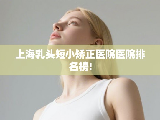 上海乳头短小矫正医院医院排名榜!