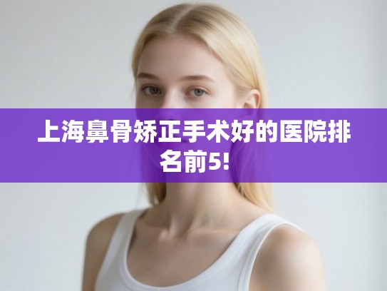 上海鼻骨矫正手术好的医院排名前5!