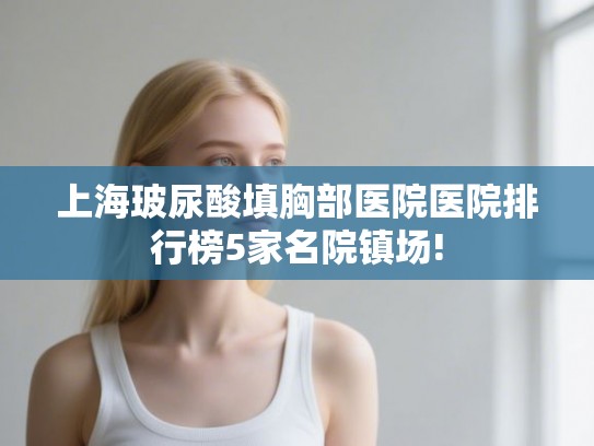 上海玻尿酸填胸部医院医院排行榜5家名院镇场!