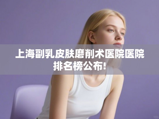 上海副乳皮肤磨削术医院医院排名榜公布!