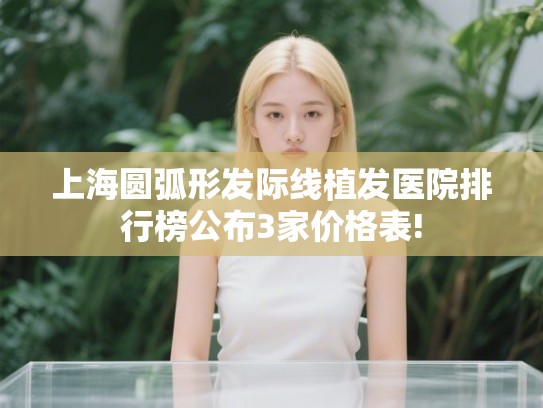 上海圆弧形发际线植发医院排行榜公布3家价格表!