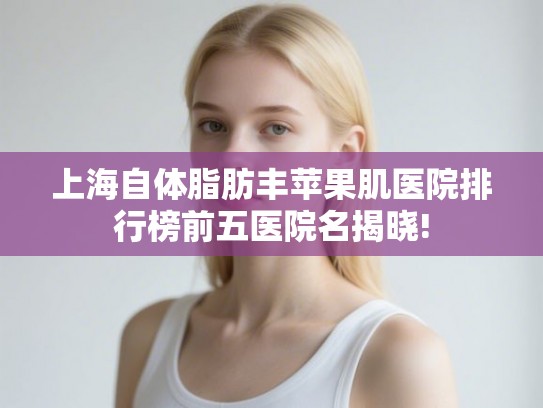 上海自体脂肪丰苹果肌医院排行榜前五医院名揭晓!