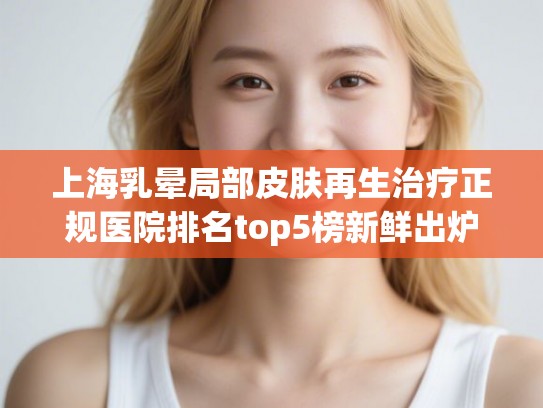 上海乳晕局部皮肤再生治疗正规医院排名top5榜新鲜出炉!