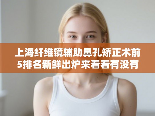上海纤维镜辅助鼻孔矫正术前5排名新鲜出炉来看看有没有你心仪的医院!