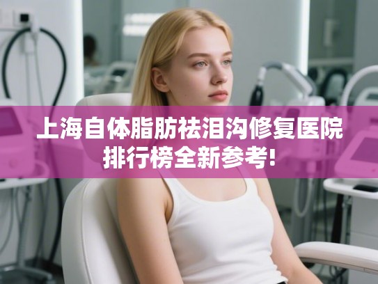 上海自体脂肪祛泪沟修复医院排行榜全新参考!