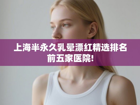 上海半永久乳晕漂红精选排名前五家医院!