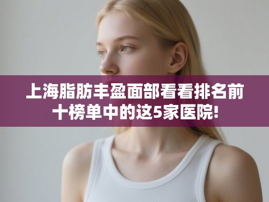 上海脂肪丰盈面部看看排名前十榜单中的这5家医院!