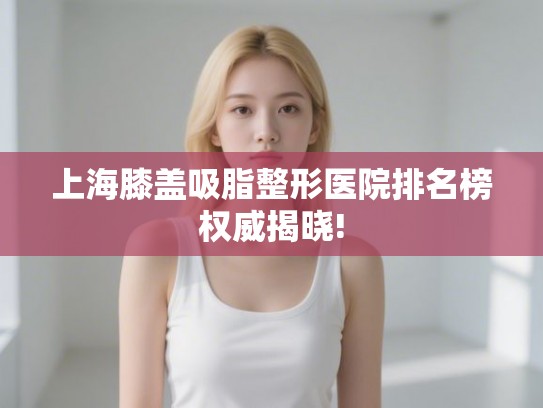 上海膝盖吸脂整形医院排名榜权威揭晓!