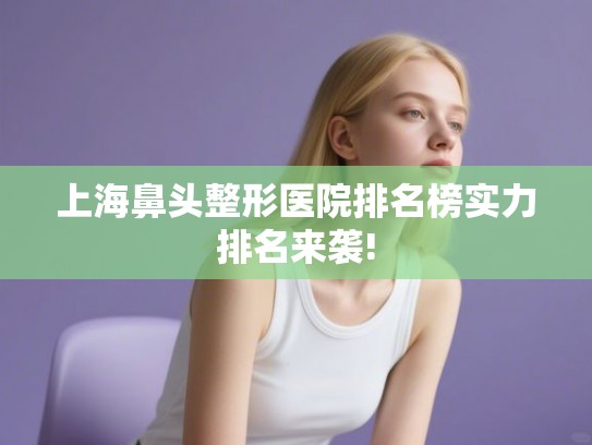 上海鼻头整形医院排名榜实力排名来袭!