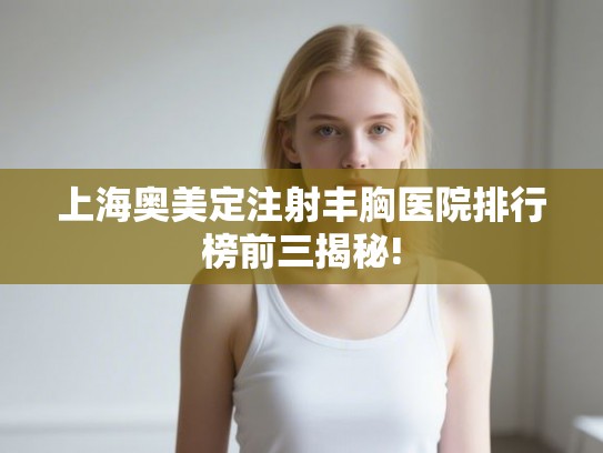 上海奥美定注射丰胸医院排行榜前三揭秘!