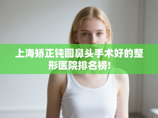上海矫正钝圆鼻头手术好的整形医院排名榜!