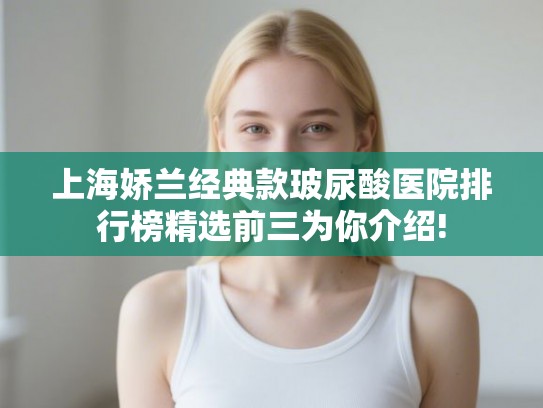 上海娇兰经典款玻尿酸医院排行榜精选前三为你介绍!