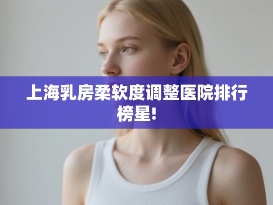 上海乳房柔软度调整医院排行榜星!
