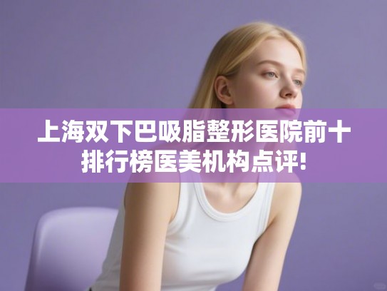 上海双下巴吸脂整形医院前十排行榜医美机构点评!