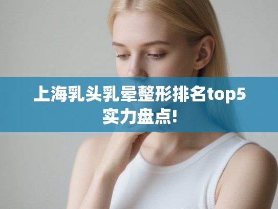 上海乳头乳晕整形排名top5实力盘点!