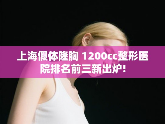 上海假体隆胸 1200cc整形医院排名前三新出炉!