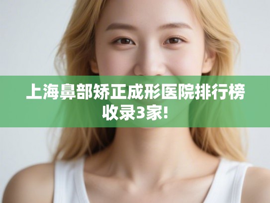 上海鼻部矫正成形医院排行榜收录3家!