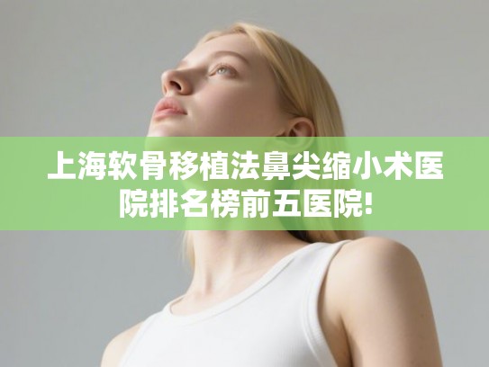 上海软骨移植法鼻尖缩小术医院排名榜前五医院!