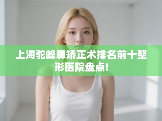 上海驼峰鼻矫正术排名前十整形医院盘点!