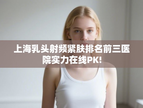 上海乳头射频紧肤排名前三医院实力在线PK!