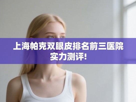 上海帕克双眼皮排名前三医院实力测评!