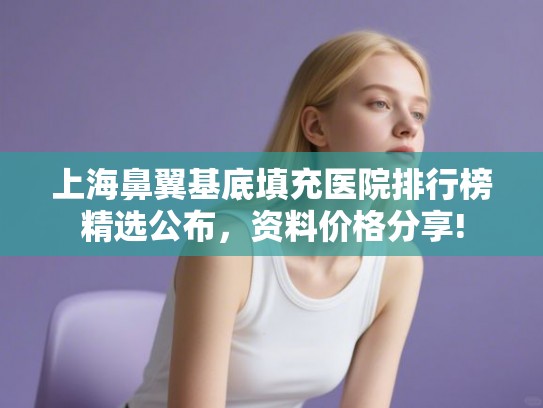 上海鼻翼基底填充医院排行榜精选公布，资料价格分享!