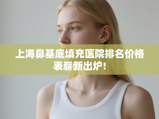 上海鼻基底填充医院排名价格表崭新出炉!