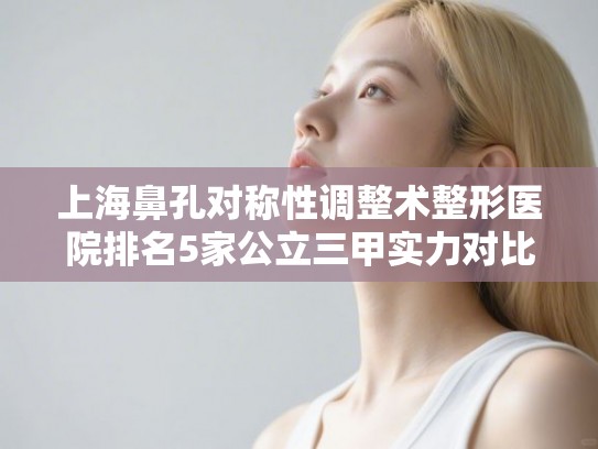 上海鼻孔对称性调整术整形医院排名5家公立三甲实力对比!