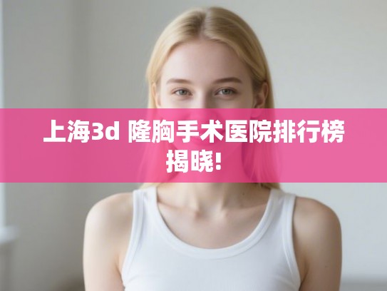 上海3d 隆胸手术医院排行榜揭晓!