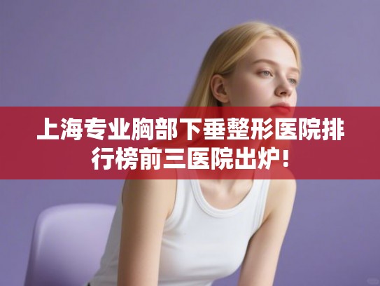 上海专业胸部下垂整形医院排行榜前三医院出炉!