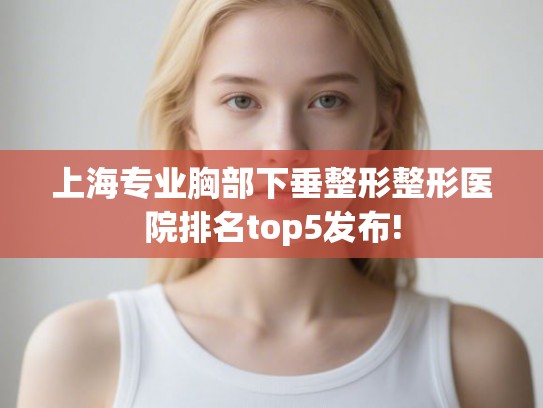 上海专业胸部下垂整形整形医院排名top5发布!
