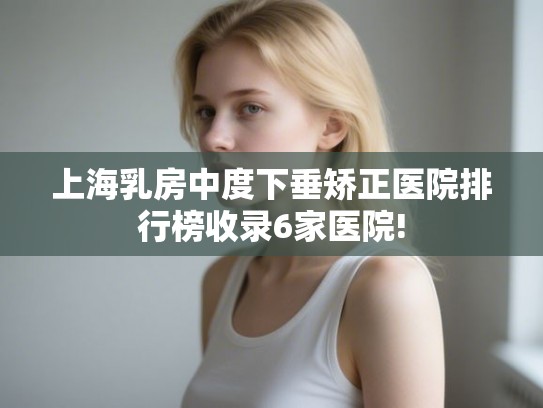上海乳房中度下垂矫正医院排行榜收录6家医院!
