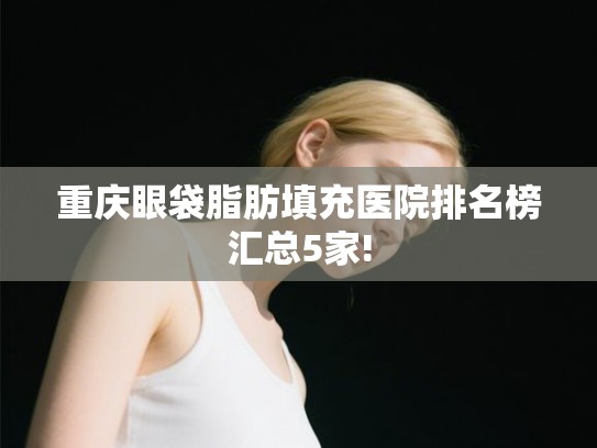 重庆眼袋脂肪填充医院排名榜汇总5家!
