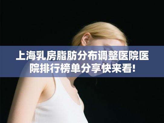上海乳房脂肪分布调整医院医院排行榜单分享快来看!