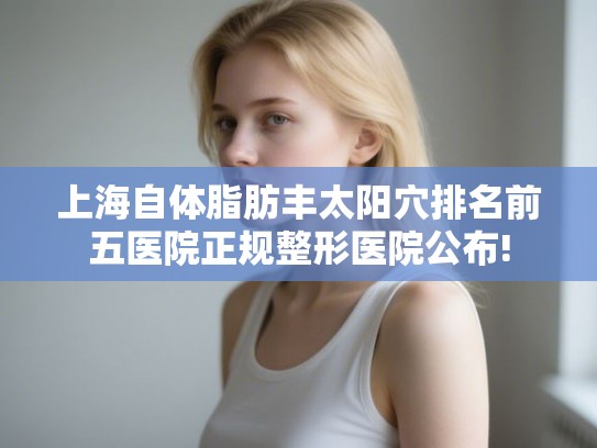 上海自体脂肪丰太阳穴排名前五医院正规整形医院公布!