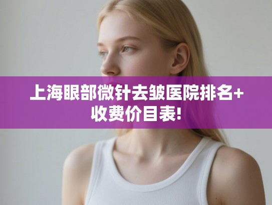 上海眼部微针去皱医院排名+收费价目表!