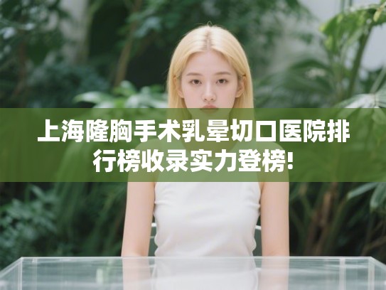 上海隆胸手术乳晕切口医院排行榜收录实力登榜!