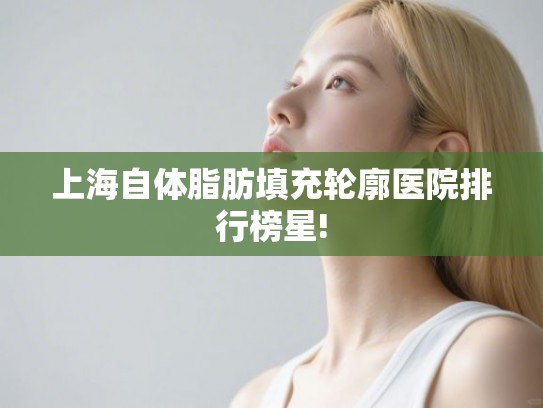 上海自体脂肪填充轮廓医院排行榜星!
