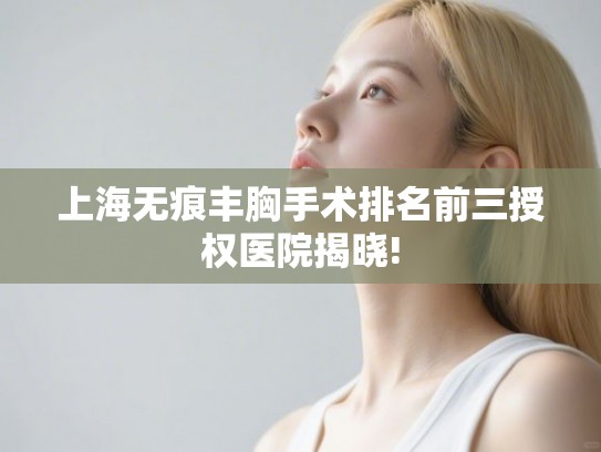 上海无痕丰胸手术排名前三授权医院揭晓!