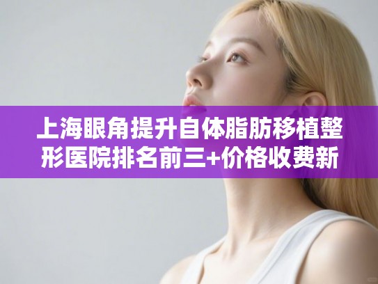 上海眼角提升自体脂肪移植整形医院排名前三+价格收费新标准!